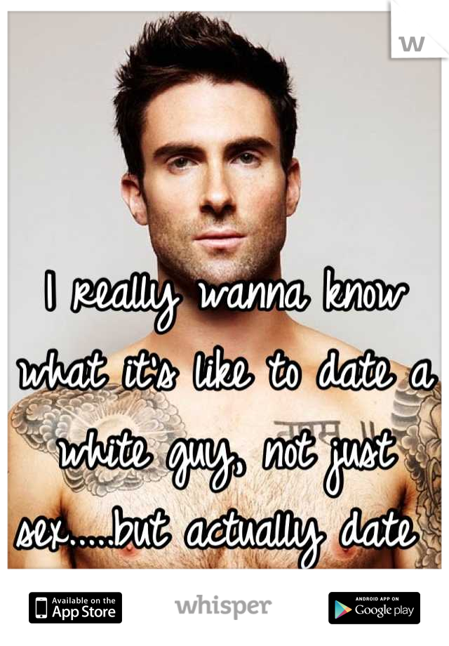 I really wanna know what it's like to date a white guy, not just sex.....but actually date 