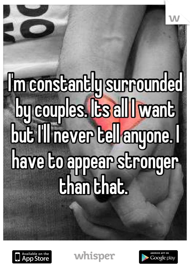 I'm constantly surrounded by couples. Its all I want but I'll never tell anyone. I have to appear stronger than that. 