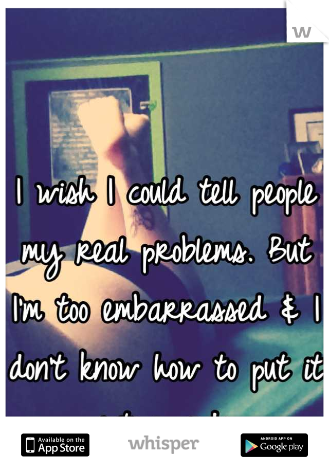 I wish I could tell people my real problems. But I'm too embarrassed & I don't know how to put it into words