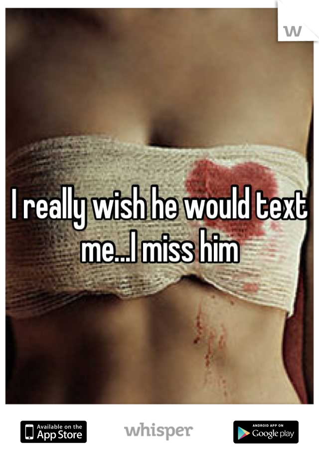 I really wish he would text me...I miss him