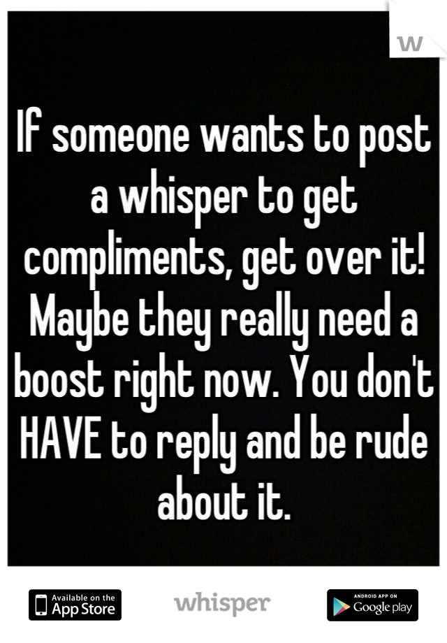 If someone wants to post a whisper to get compliments, get over it! Maybe they really need a boost right now. You don't HAVE to reply and be rude about it.