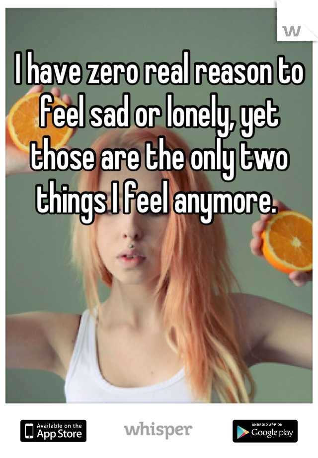 I have zero real reason to feel sad or lonely, yet those are the only two things I feel anymore. 