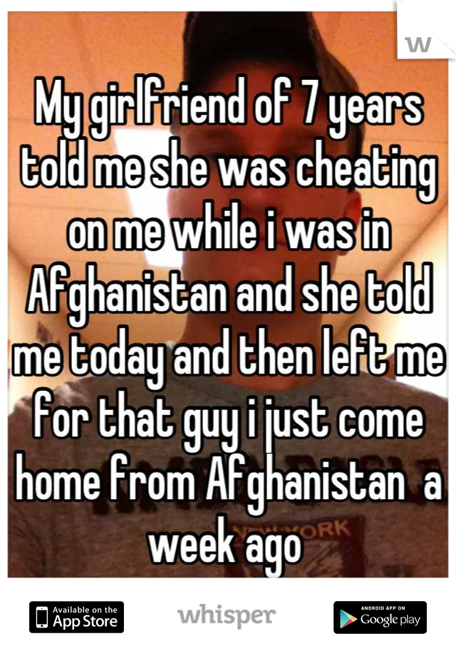 My girlfriend of 7 years told me she was cheating on me while i was in Afghanistan and she told me today and then left me for that guy i just come home from Afghanistan  a week ago 
