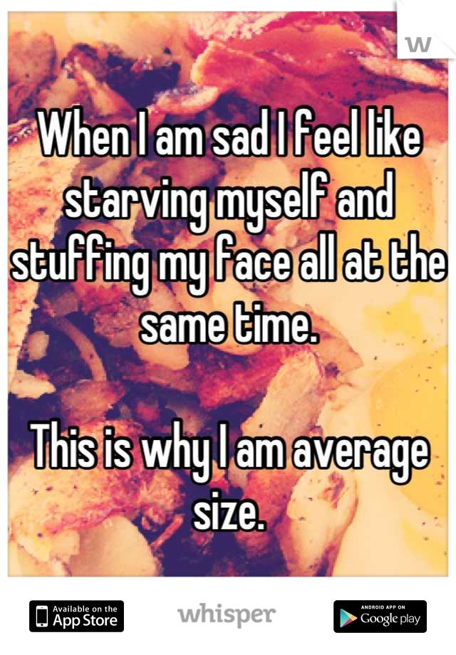 When I am sad I feel like starving myself and stuffing my face all at the same time.

This is why I am average size.