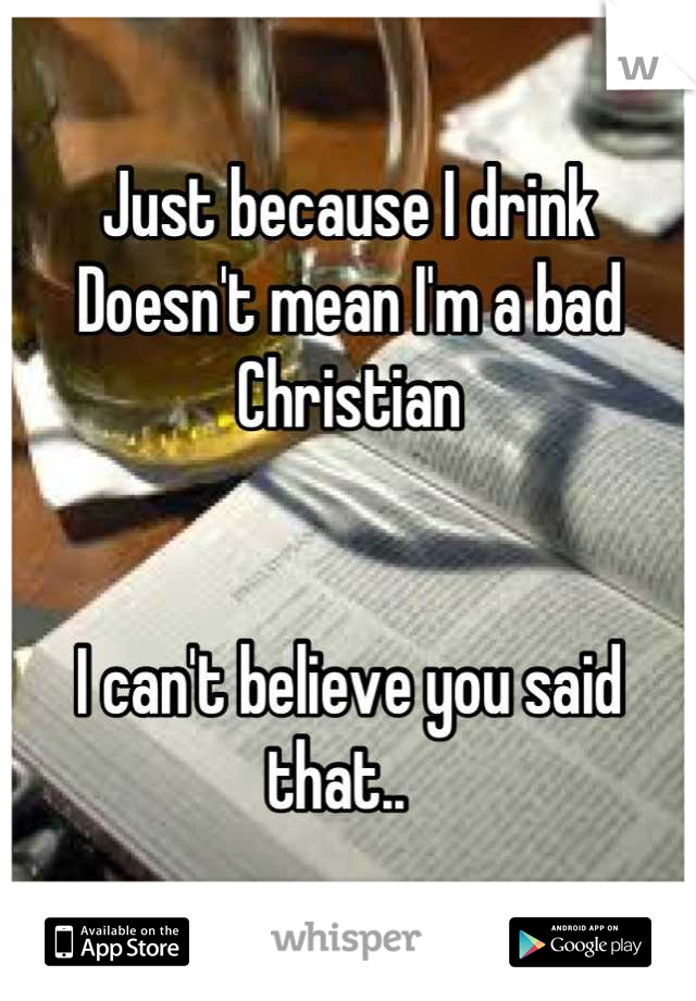 Just because I drink
Doesn't mean I'm a bad 
Christian


I can't believe you said that..  