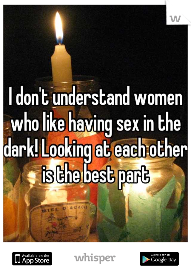 I don't understand women who like having sex in the dark! Looking at each other is the best part