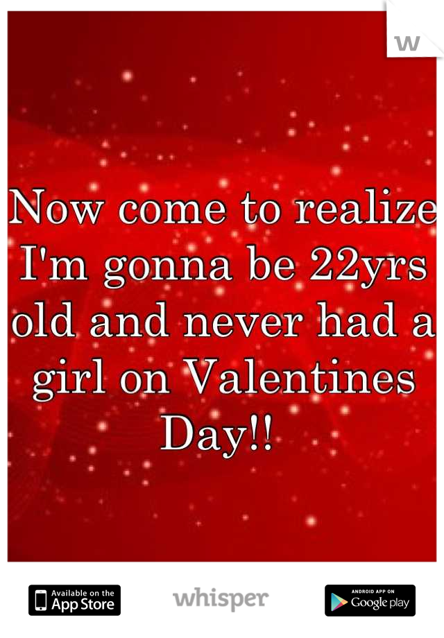 Now come to realize I'm gonna be 22yrs old and never had a girl on Valentines Day!! 