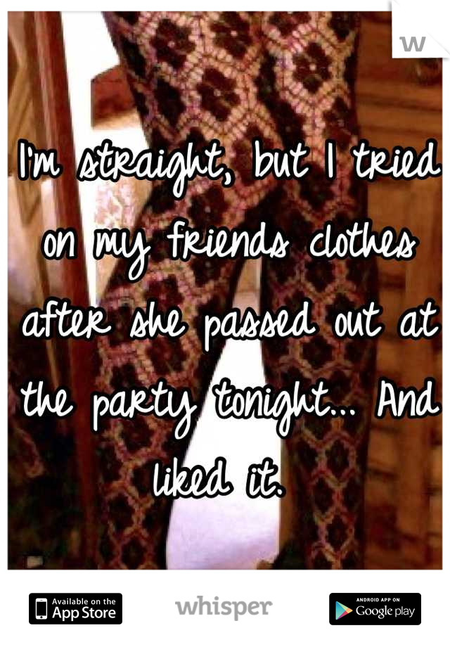 I'm straight, but I tried on my friends clothes after she passed out at the party tonight... And liked it. 