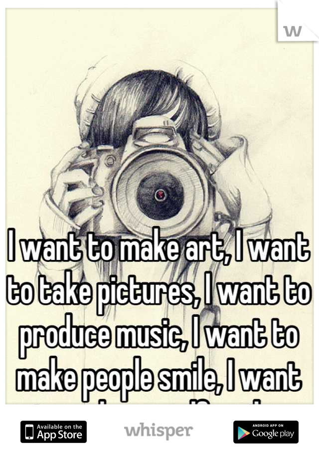 I want to make art, I want to take pictures, I want to produce music, I want to make people smile, I want to make myself smile. 