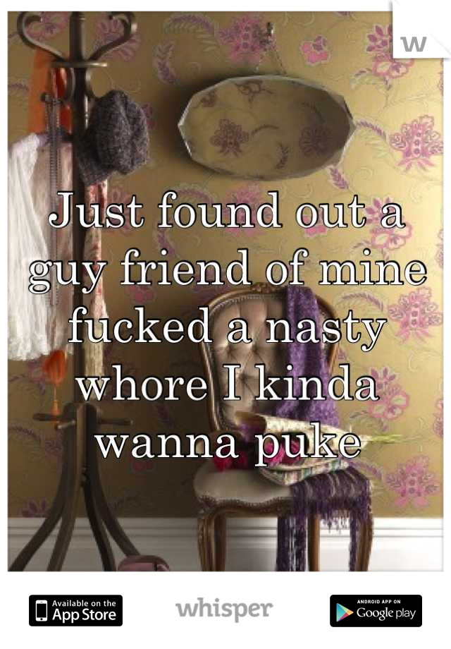 Just found out a guy friend of mine fucked a nasty whore I kinda wanna puke