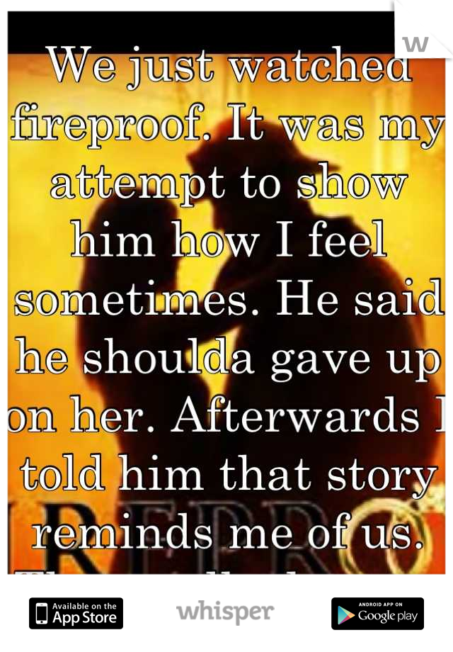 We just watched fireproof. It was my attempt to show him how I feel sometimes. He said he shoulda gave up on her. Afterwards I told him that story reminds me of us. Then walked away.