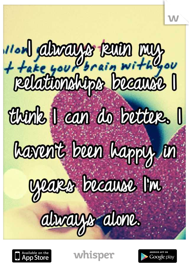 I always ruin my relationships because I think I can do better. I haven't been happy in years because I'm always alone. 