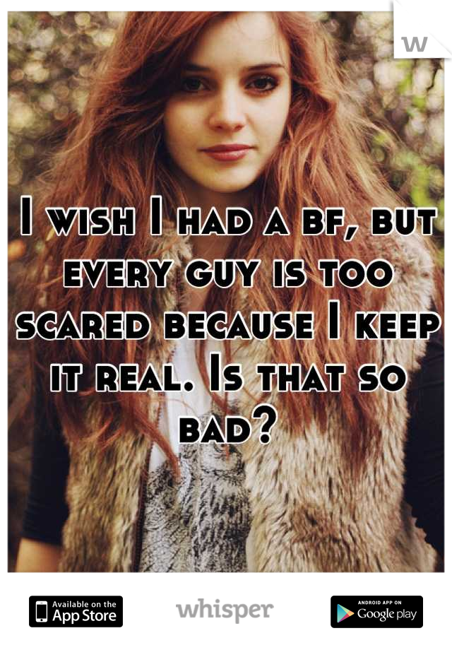 I wish I had a bf, but every guy is too scared because I keep it real. Is that so bad?