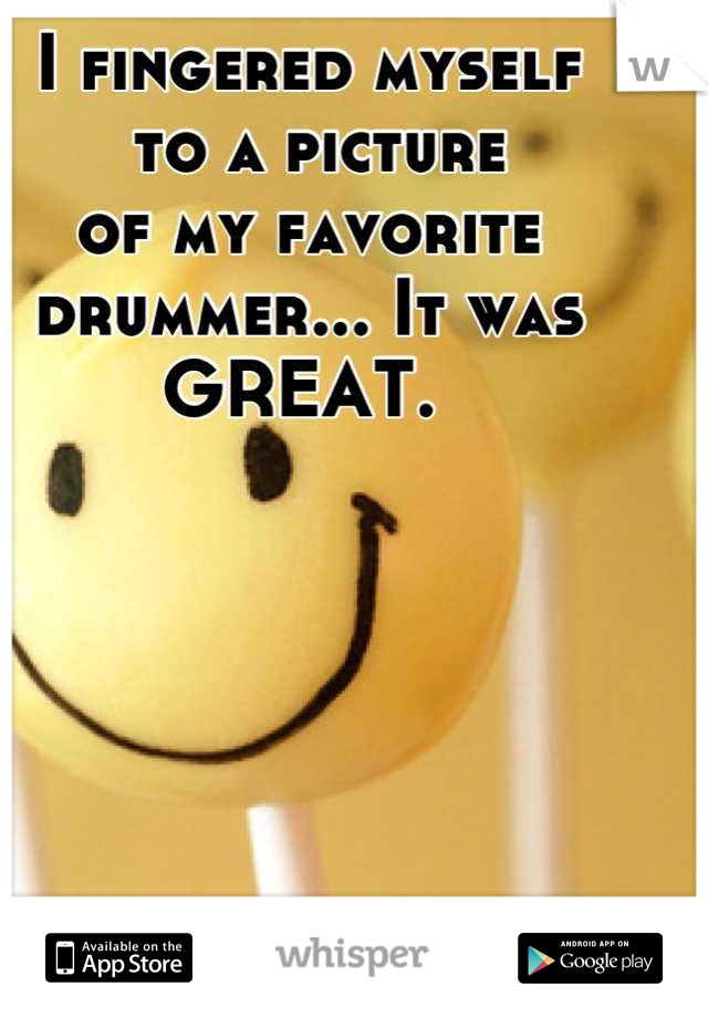 I fingered myself
 to a picture 
of my favorite
drummer... It was 
GREAT. 