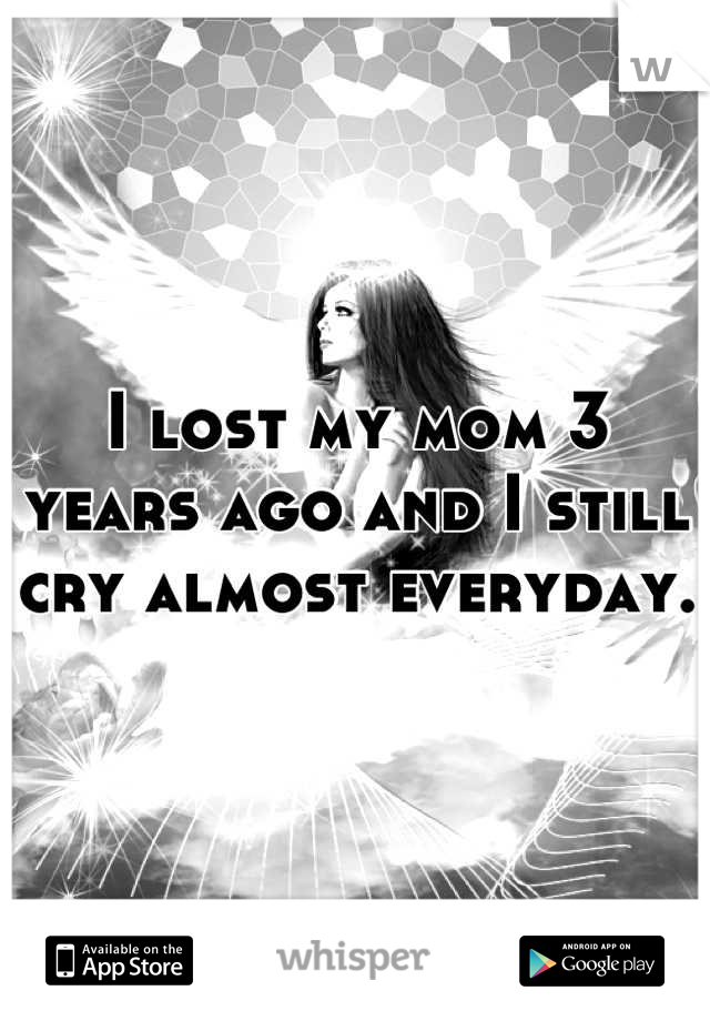 I lost my mom 3 years ago and I still cry almost everyday. 