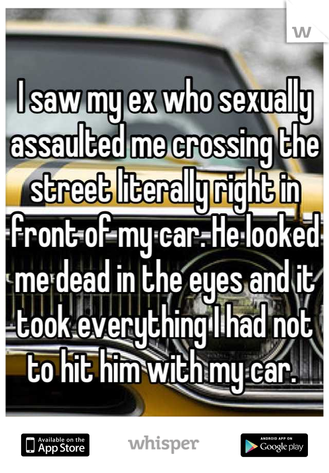 I saw my ex who sexually assaulted me crossing the street literally right in front of my car. He looked me dead in the eyes and it took everything I had not to hit him with my car. 