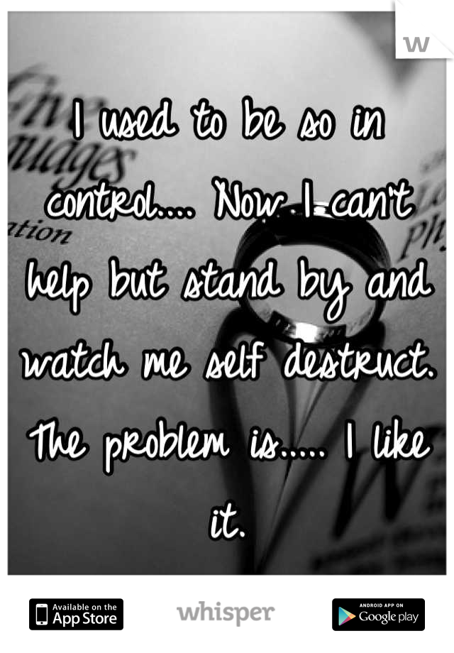 I used to be so in control.... Now I can't help but stand by and watch me self destruct. The problem is..... I like it.