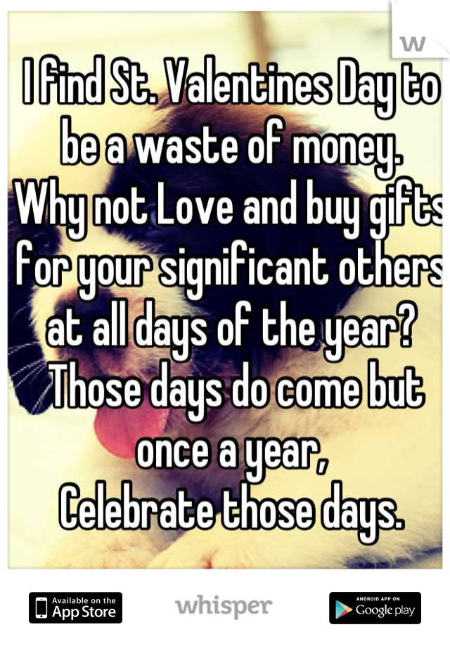 I find St. Valentines Day to be a waste of money.
Why not Love and buy gifts for your significant others at all days of the year?
 Those days do come but once a year, 
Celebrate those days.
