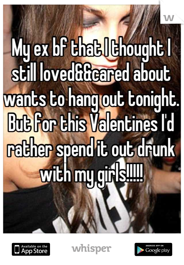 My ex bf that I thought I still loved&&cared about wants to hang out tonight. But for this Valentines I'd rather spend it out drunk with my girls!!!!!