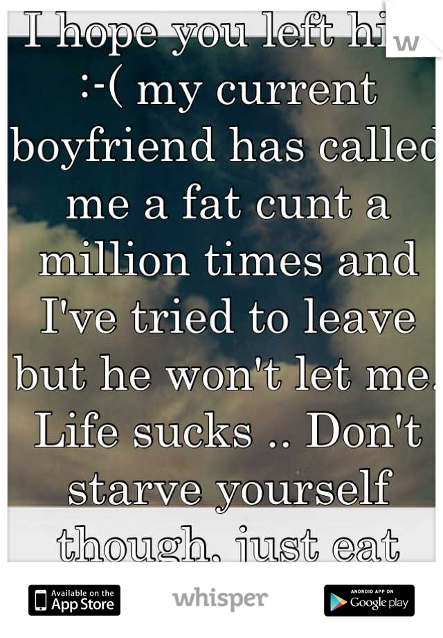 I hope you left him :-( my current boyfriend has called me a fat cunt a million times and I've tried to leave but he won't let me. Life sucks .. Don't starve yourself though, just eat healthier :-)