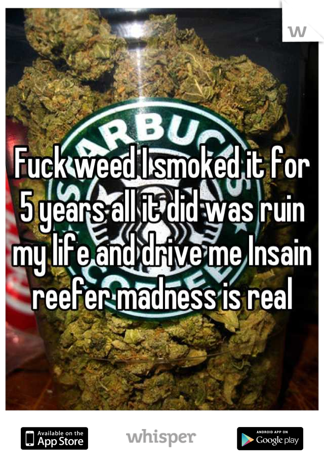 Fuck weed I smoked it for 5 years all it did was ruin my life and drive me Insain reefer madness is real