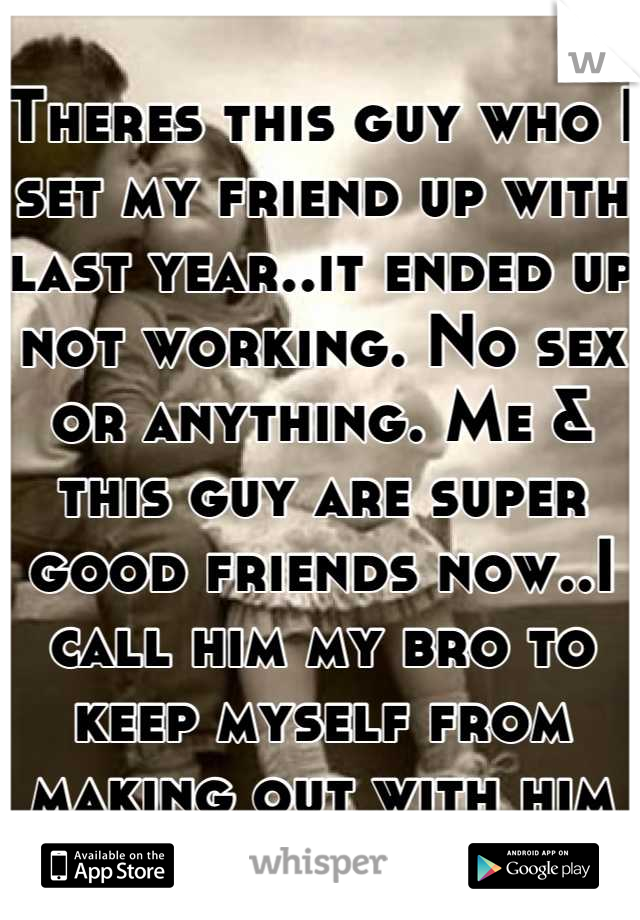 Theres this guy who I set my friend up with last year..it ended up not working. No sex or anything. Me & this guy are super good friends now..I call him my bro to keep myself from making out with him