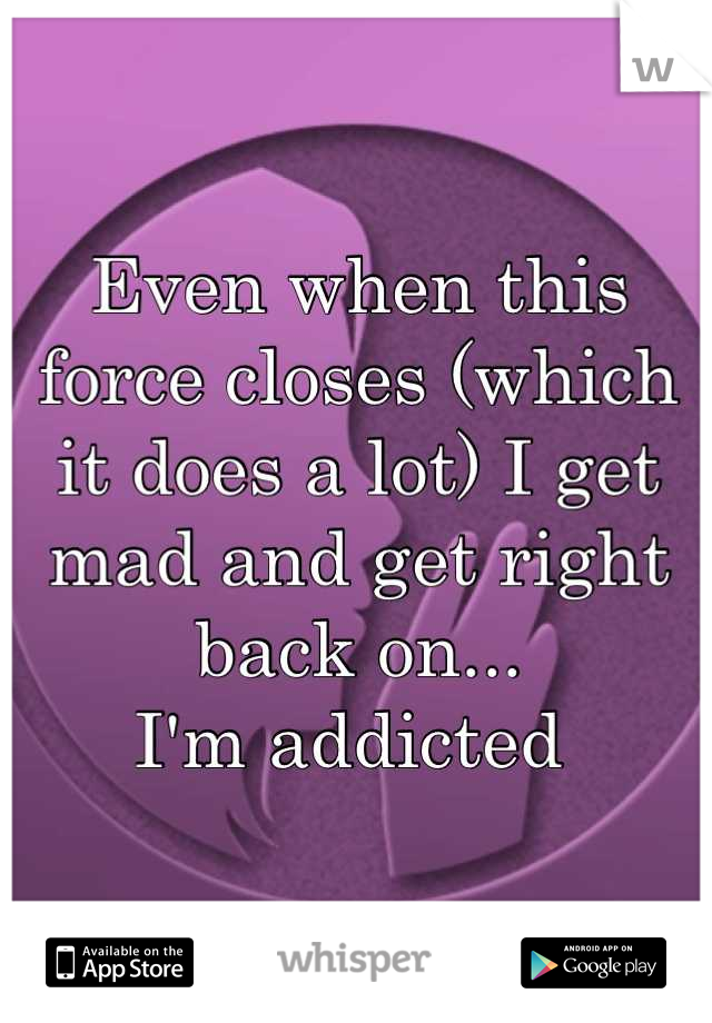 Even when this force closes (which it does a lot) I get mad and get right back on...
I'm addicted 