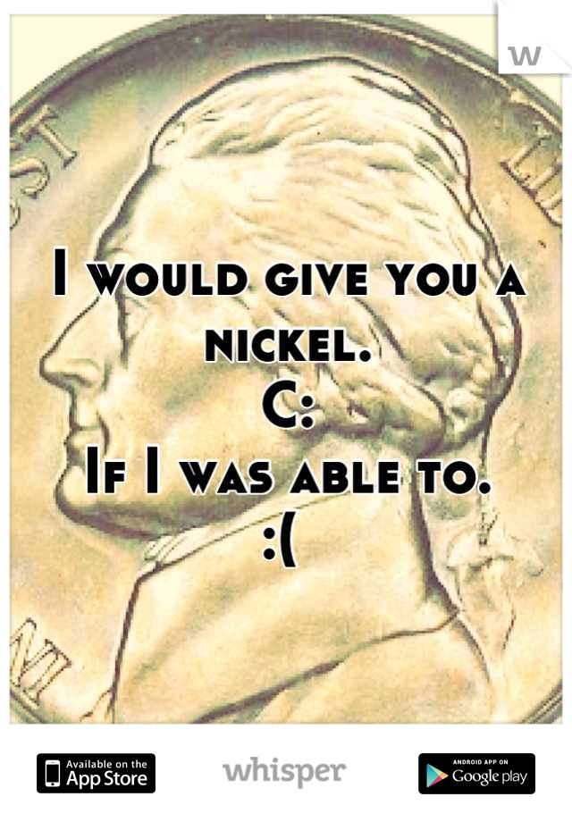 I would give you a nickel. 
C:
If I was able to. 
:( 