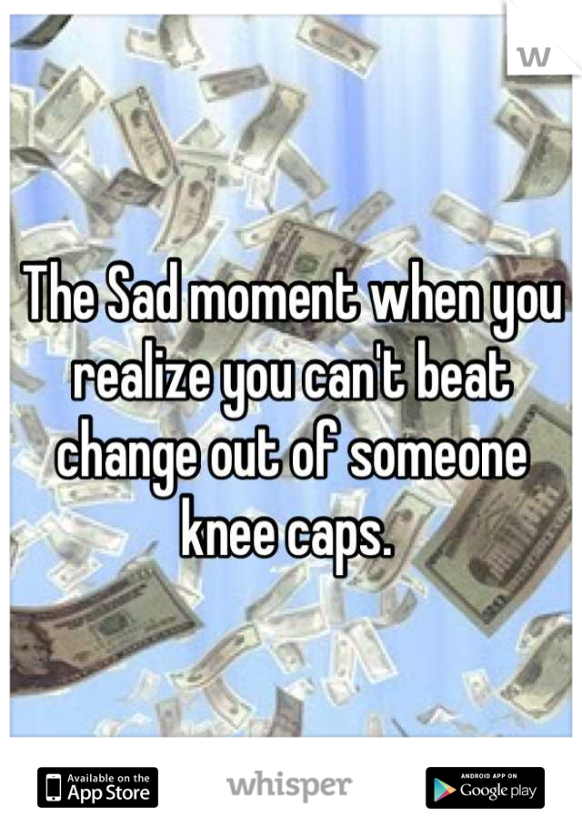 The Sad moment when you realize you can't beat change out of someone knee caps. 