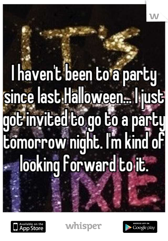 I haven't been to a party since last Halloween... I just got invited to go to a party tomorrow night. I'm kind of looking forward to it.