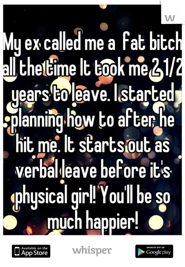 My ex called me a  fat bitch all the time It took me 2 1/2 years to leave. I started planning how to after he hit me. It starts out as verbal leave before it's physical girl! You'll be so much happier!