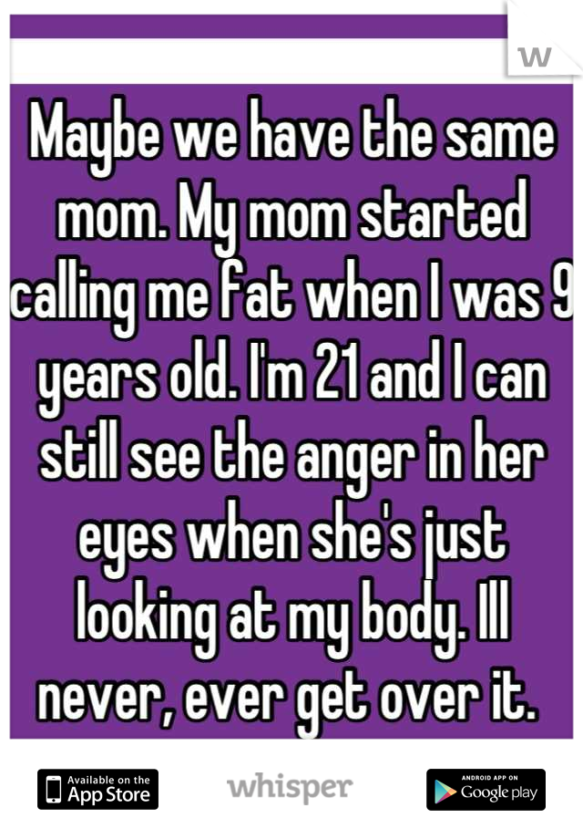Maybe we have the same mom. My mom started calling me fat when I was 9 years old. I'm 21 and I can still see the anger in her eyes when she's just looking at my body. Ill never, ever get over it. 