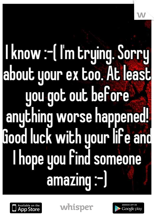 I know :-( I'm trying. Sorry about your ex too. At least you got out before anything worse happened! Good luck with your life and I hope you find someone amazing :-)
