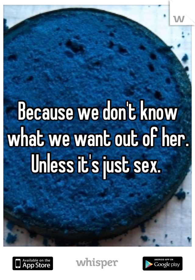 Because we don't know what we want out of her. Unless it's just sex. 