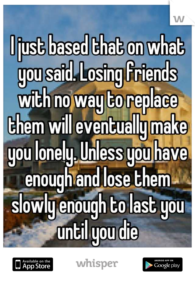 I just based that on what you said. Losing friends with no way to replace them will eventually make you lonely. Unless you have enough and lose them slowly enough to last you until you die
