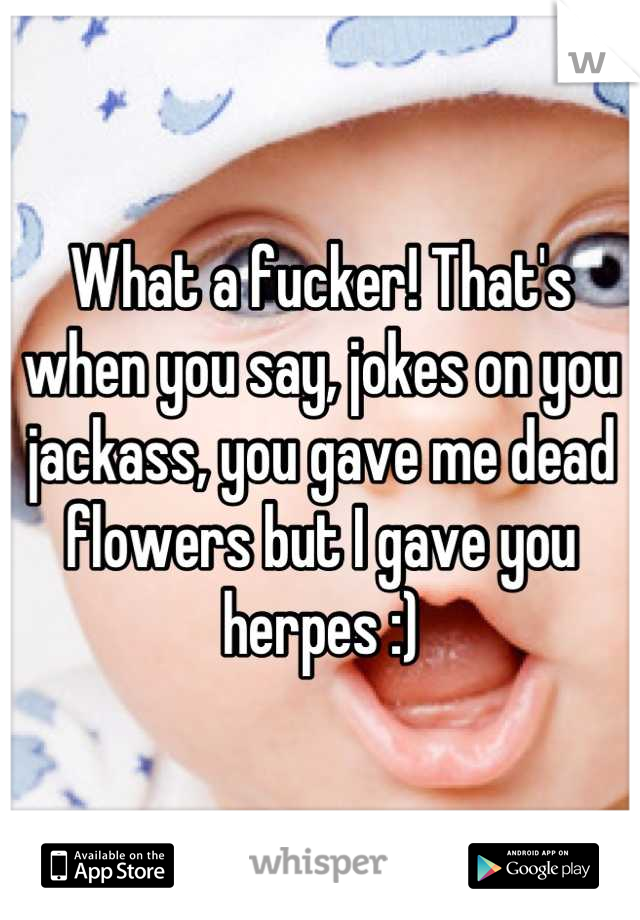 What a fucker! That's when you say, jokes on you jackass, you gave me dead flowers but I gave you herpes :)