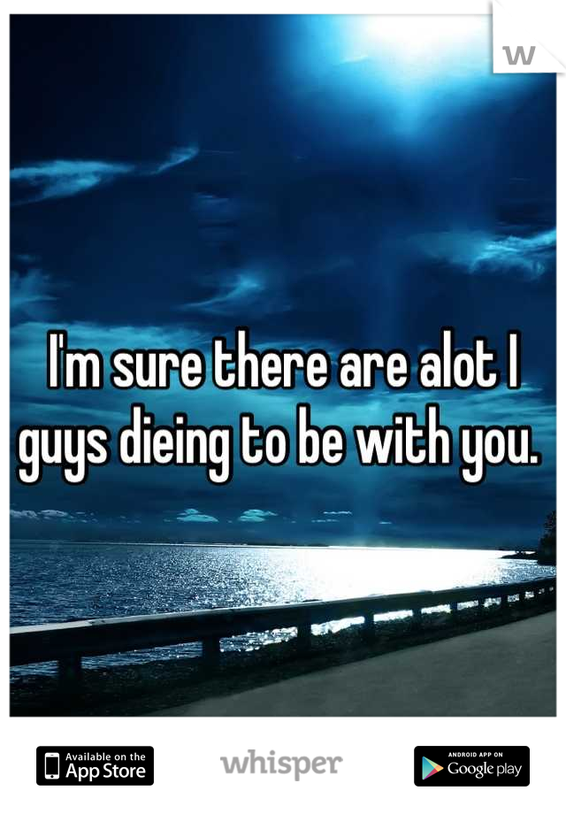 I'm sure there are alot I guys dieing to be with you. 