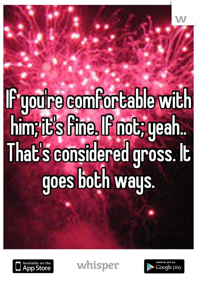 If you're comfortable with him; it's fine. If not; yeah.. That's considered gross. It goes both ways.
