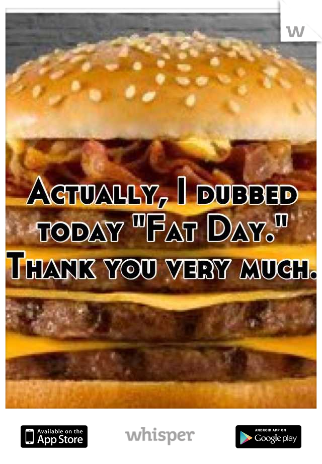 Actually, I dubbed today "Fat Day." Thank you very much.