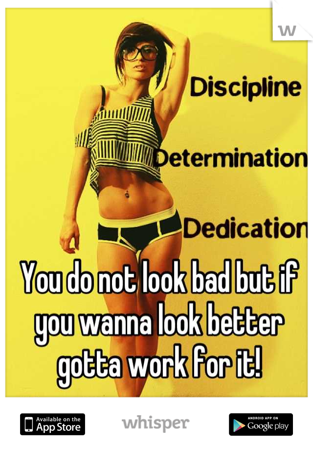 You do not look bad but if you wanna look better gotta work for it!