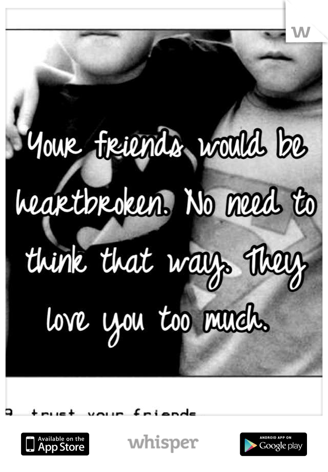 Your friends would be heartbroken. No need to think that way. They love you too much. 