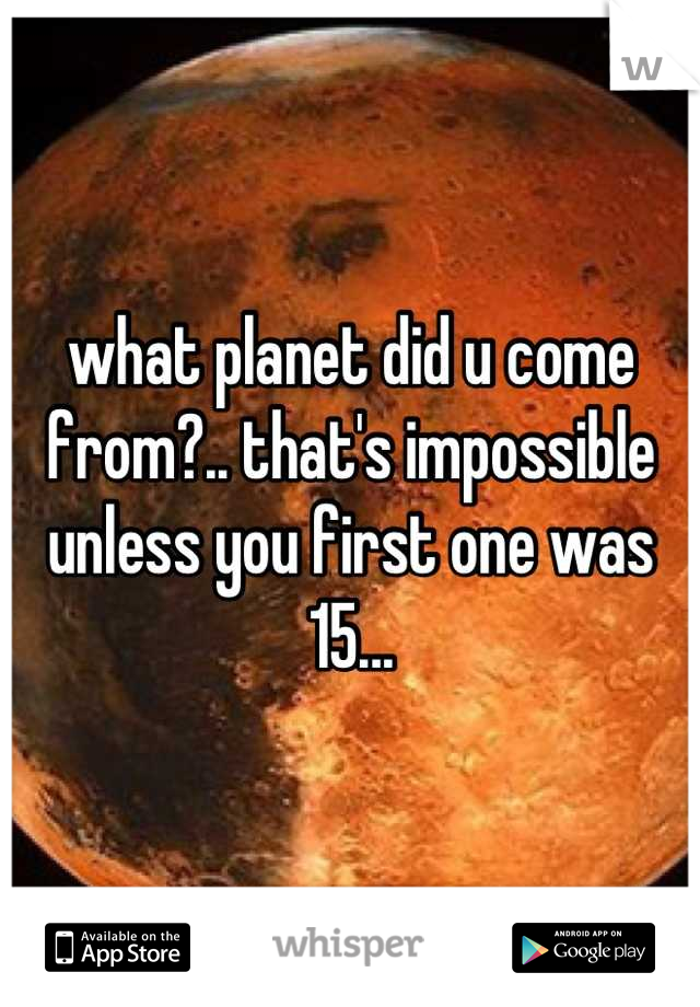 what planet did u come from?.. that's impossible unless you first one was 15...
