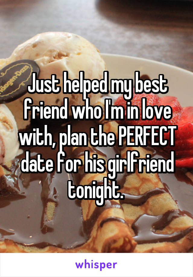 Just helped my best friend who I'm in love with, plan the PERFECT date for his girlfriend tonight. 