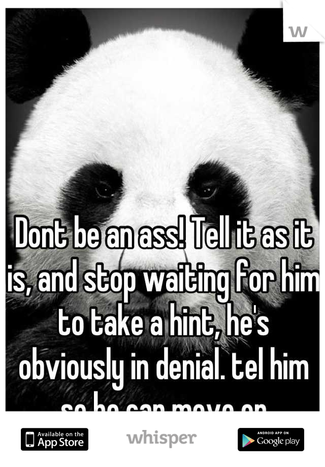 Dont be an ass! Tell it as it is, and stop waiting for him to take a hint, he's obviously in denial. tel him so he can move on