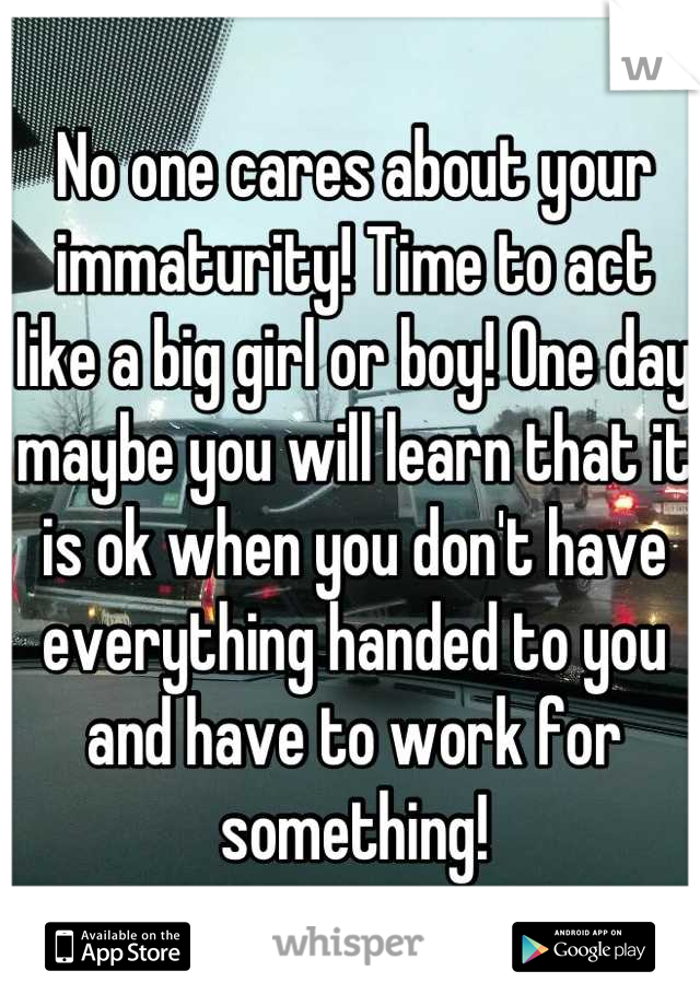No one cares about your immaturity! Time to act like a big girl or boy! One day maybe you will learn that it is ok when you don't have everything handed to you and have to work for something!