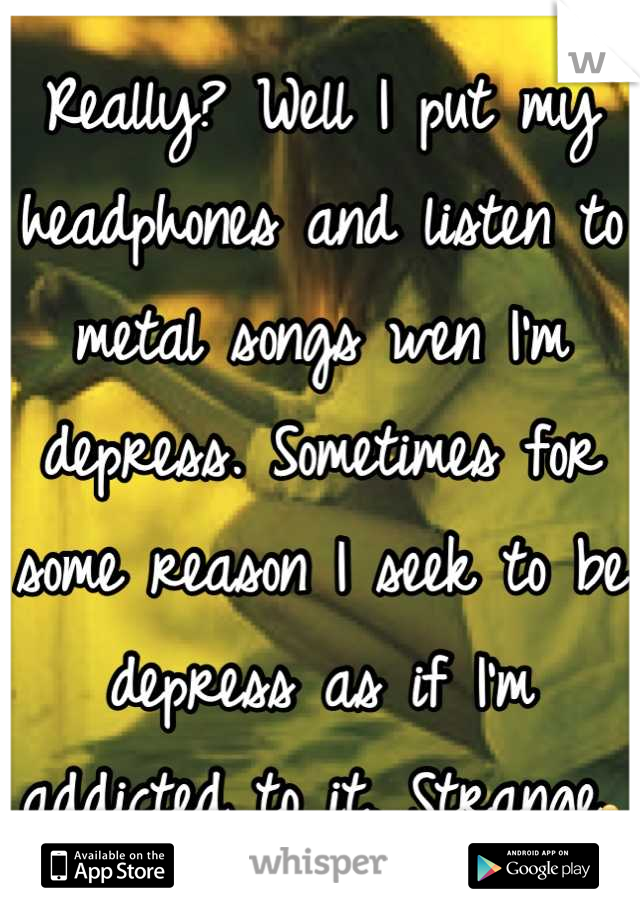 Really? Well I put my headphones and listen to metal songs wen I'm depress. Sometimes for some reason I seek to be depress as if I'm addicted to it. Strange😦