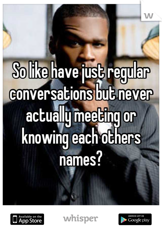 So like have just regular conversations but never actually meeting or knowing each others names?
