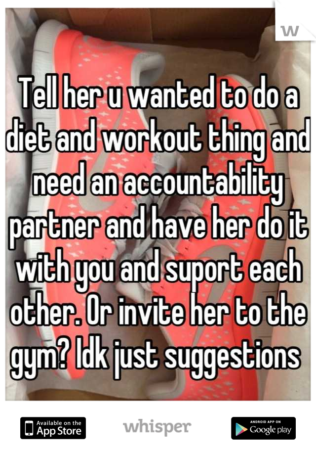 Tell her u wanted to do a diet and workout thing and need an accountability partner and have her do it with you and suport each other. Or invite her to the gym? Idk just suggestions 