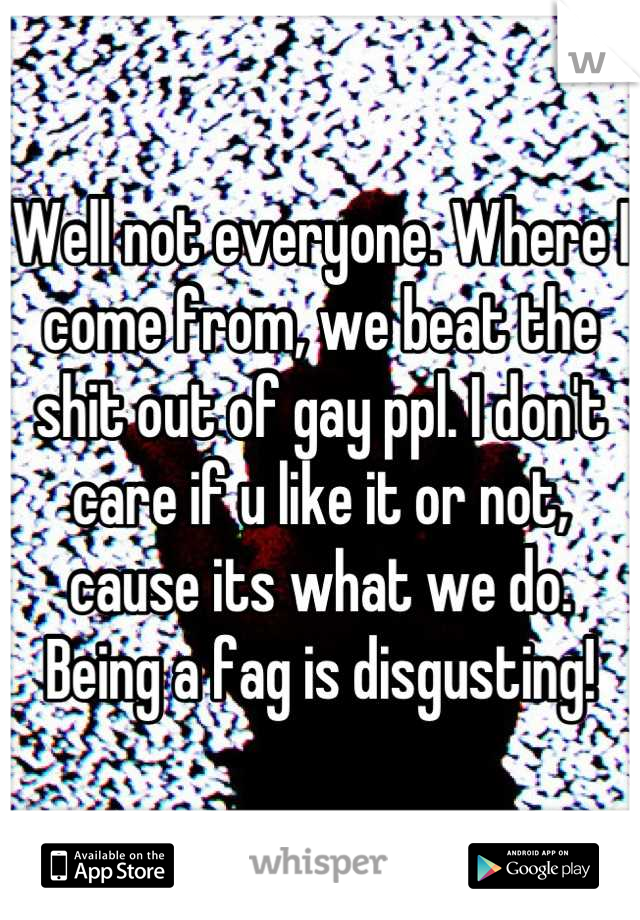 Well not everyone. Where I come from, we beat the shit out of gay ppl. I don't care if u like it or not, cause its what we do. Being a fag is disgusting!