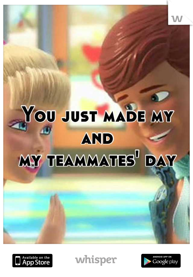 You just made my and 
my teammates' day